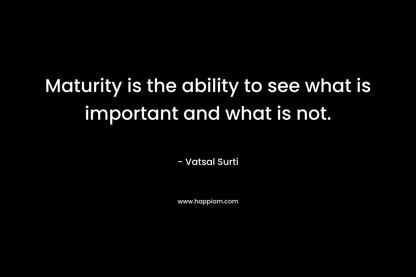 Maturity is the ability to see what is important and what is not. – Vatsal Surti
