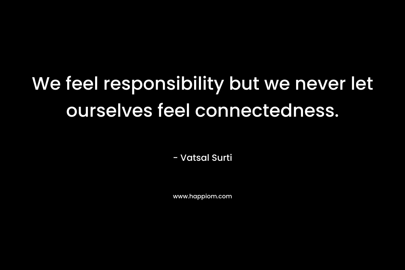 We feel responsibility but we never let ourselves feel connectedness.