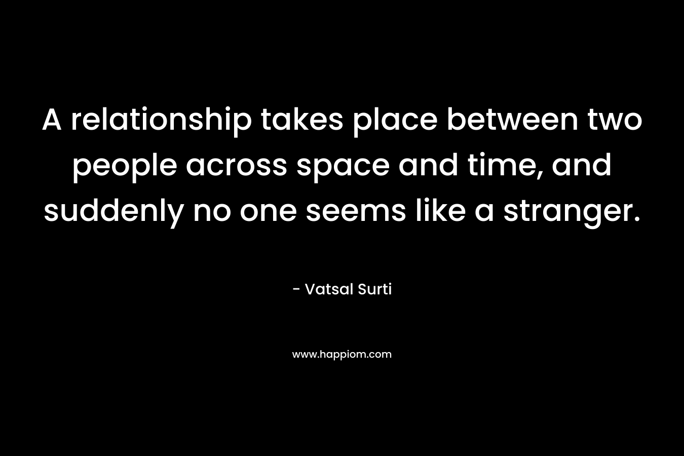 A relationship takes place between two people across space and time, and suddenly no one seems like a stranger. – Vatsal Surti