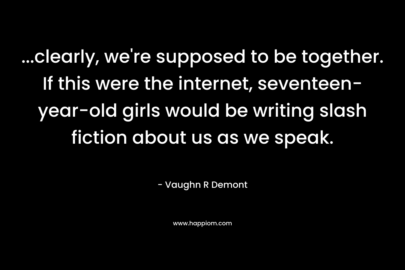…clearly, we’re supposed to be together. If this were the internet, seventeen-year-old girls would be writing slash fiction about us as we speak. – Vaughn R Demont
