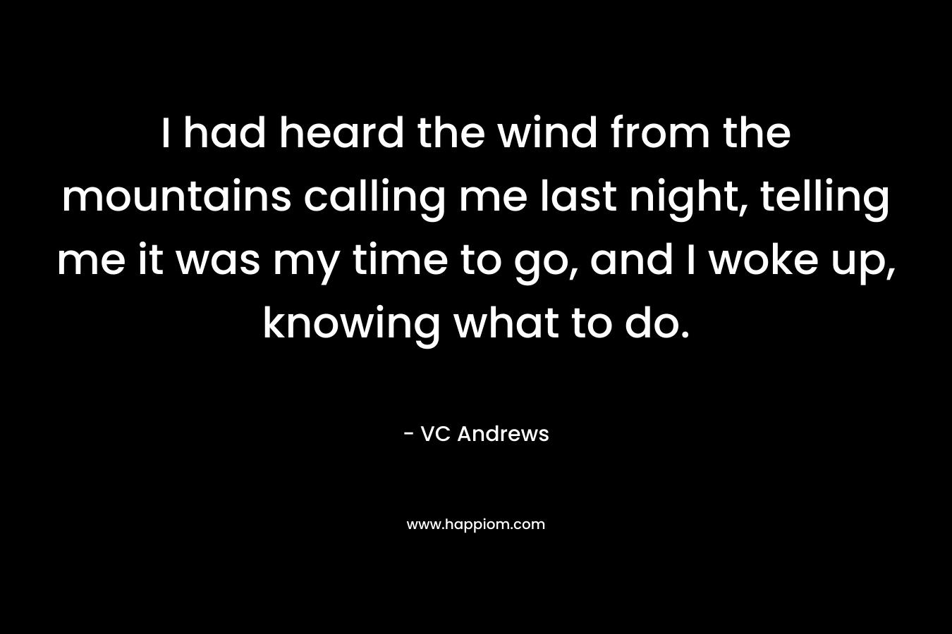 I had heard the wind from the mountains calling me last night, telling me it was my time to go, and I woke up, knowing what to do. – VC Andrews