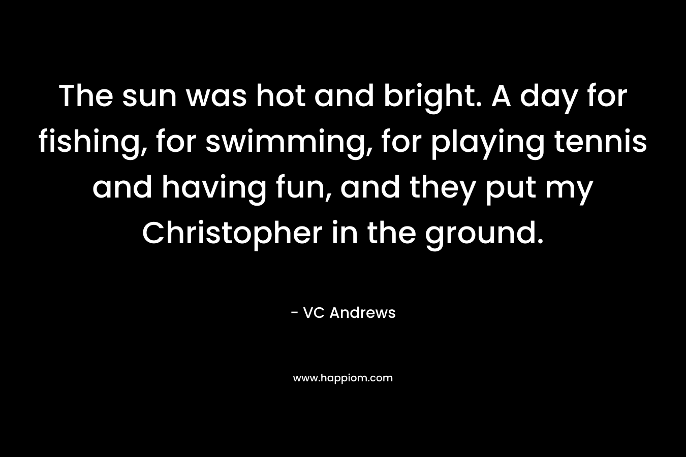 The sun was hot and bright. A day for fishing, for swimming, for playing tennis and having fun, and they put my Christopher in the ground. – VC Andrews
