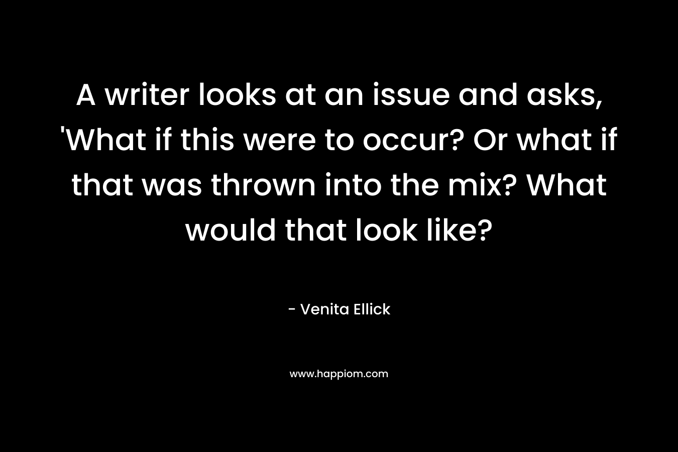 A writer looks at an issue and asks, ‘What if this were to occur? Or what if that was thrown into the mix? What would that look like? – Venita Ellick