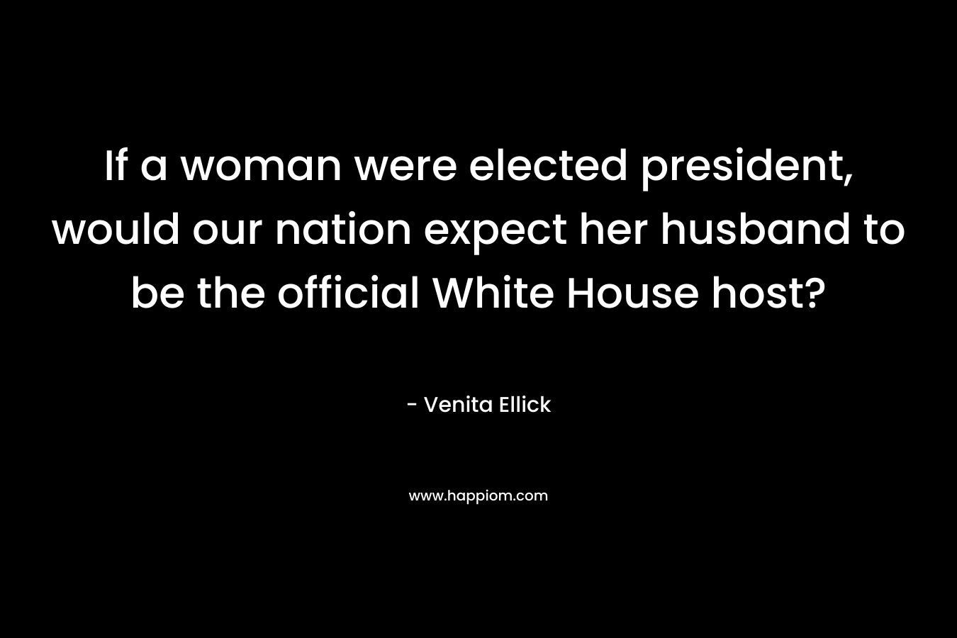 If a woman were elected president, would our nation expect her husband to be the official White House host? – Venita Ellick