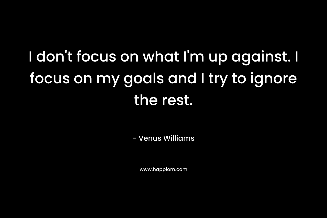 I don't focus on what I'm up against. I focus on my goals and I try to ignore the rest.