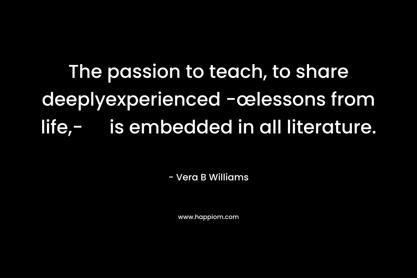 The passion to teach, to share deeplyexperienced -œlessons from life,- is embedded in all literature. – Vera B Williams