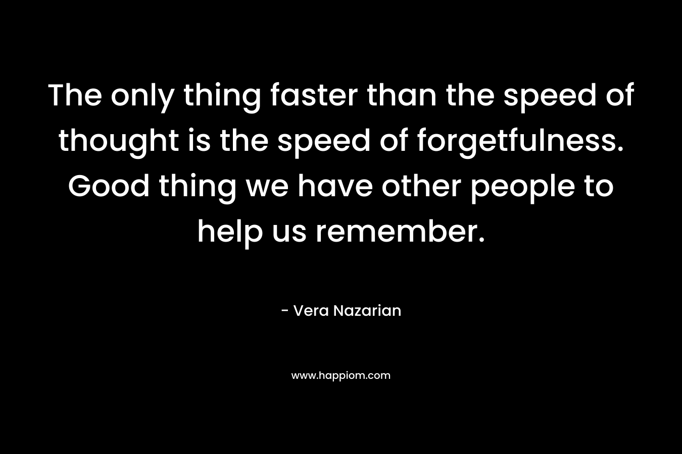 The only thing faster than the speed of thought is the speed of forgetfulness. Good thing we have other people to help us remember.