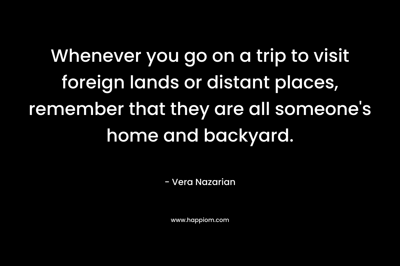 Whenever you go on a trip to visit foreign lands or distant places, remember that they are all someone’s home and backyard. – Vera Nazarian