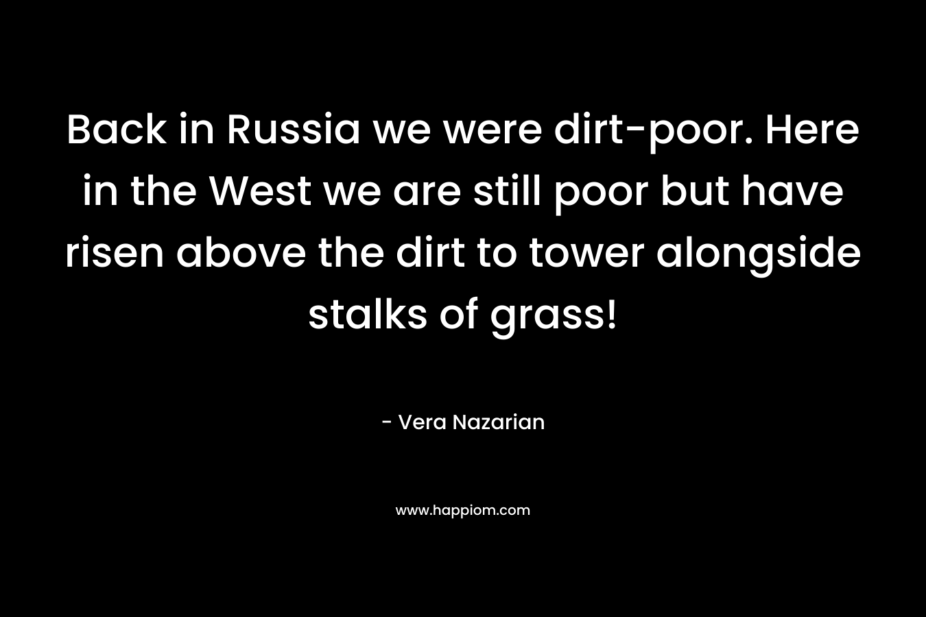 Back in Russia we were dirt-poor. Here in the West we are still poor but have risen above the dirt to tower alongside stalks of grass!