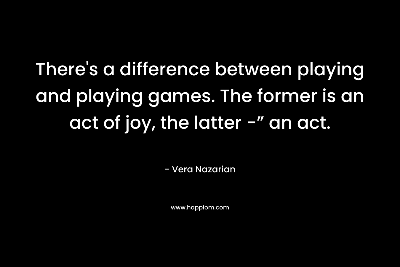 There’s a difference between playing and playing games. The former is an act of joy, the latter -” an act. – Vera Nazarian
