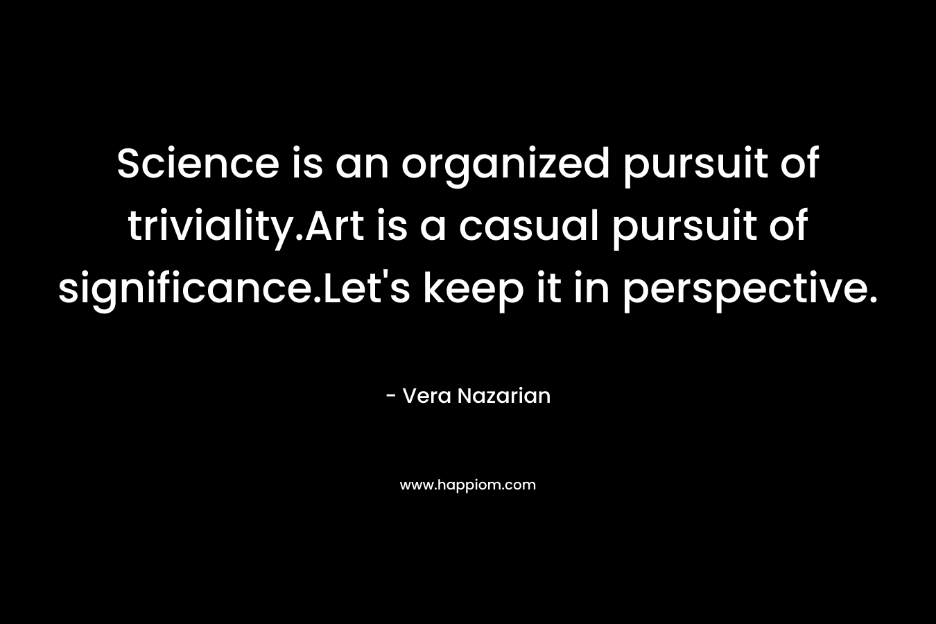 Science is an organized pursuit of triviality.Art is a casual pursuit of significance.Let’s keep it in perspective. – Vera Nazarian