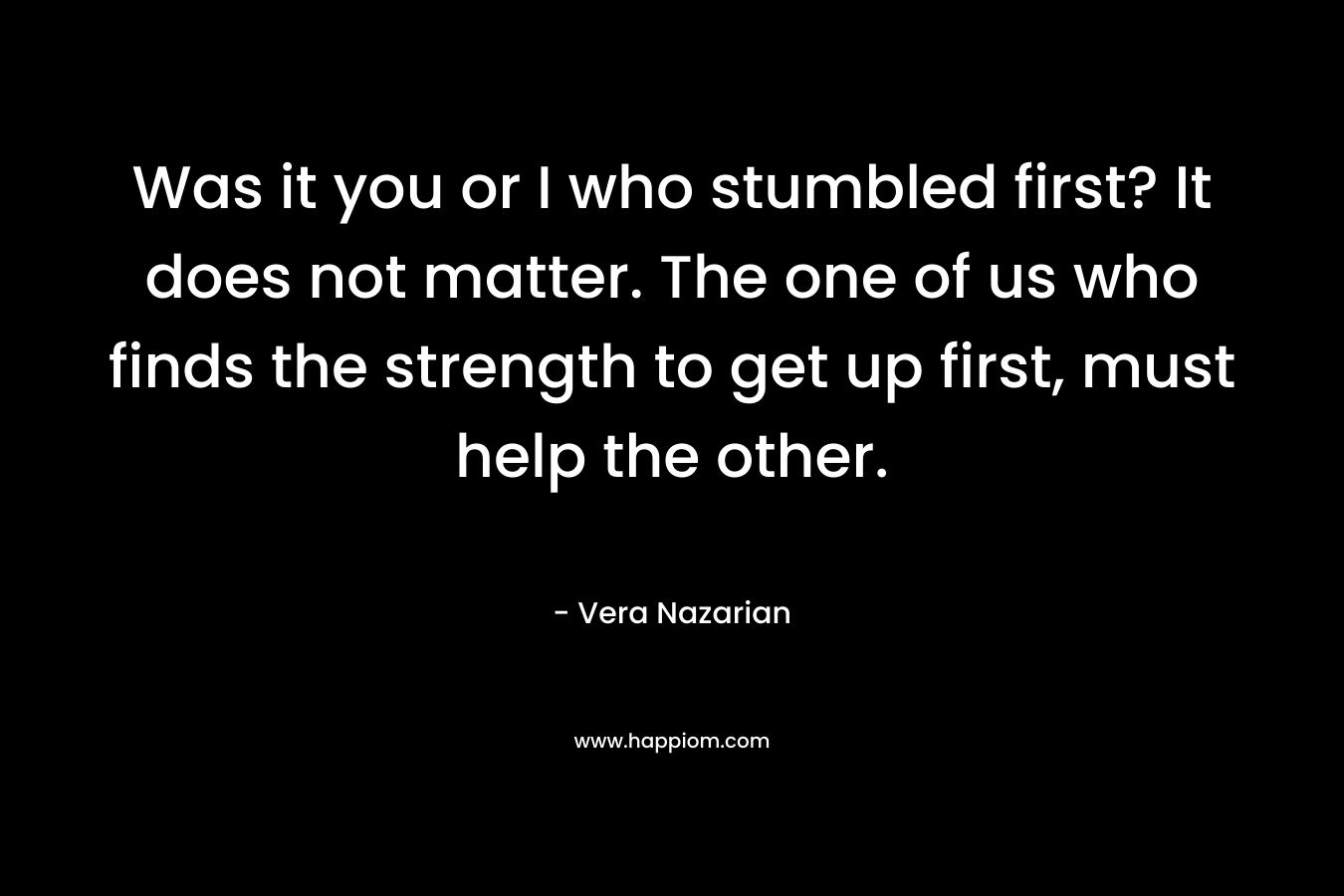 Was it you or I who stumbled first? It does not matter. The one of us who finds the strength to get up first, must help the other. – Vera Nazarian
