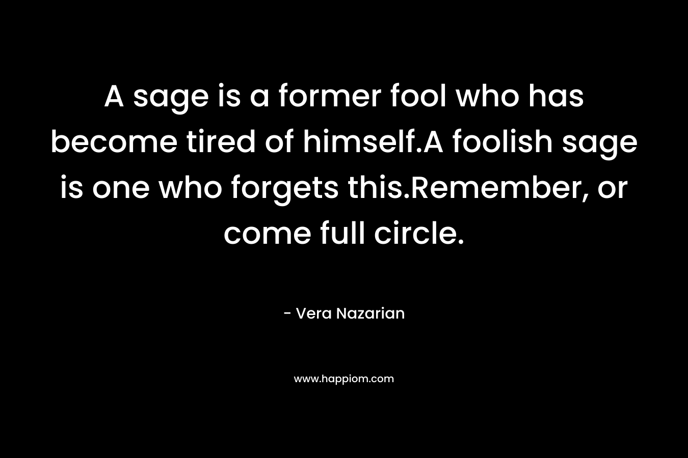 A sage is a former fool who has become tired of himself.A foolish sage is one who forgets this.Remember, or come full circle. – Vera Nazarian