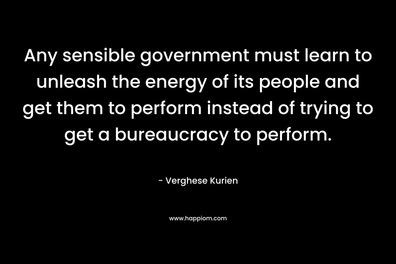 Any sensible government must learn to unleash the energy of its people and get them to perform instead of trying to get a bureaucracy to perform. – Verghese Kurien