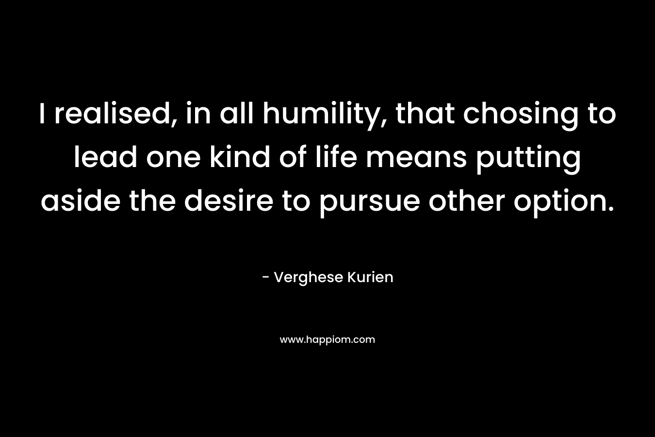 I realised, in all humility, that chosing to lead one kind of life means putting aside the desire to pursue other option. – Verghese Kurien
