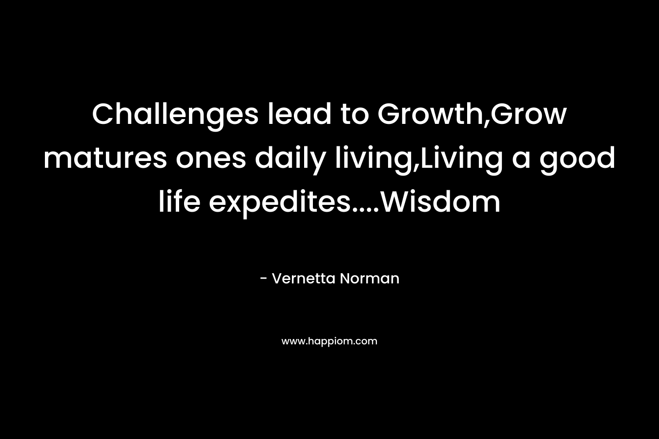 Challenges lead to Growth,Grow matures ones daily living,Living a good life expedites....Wisdom