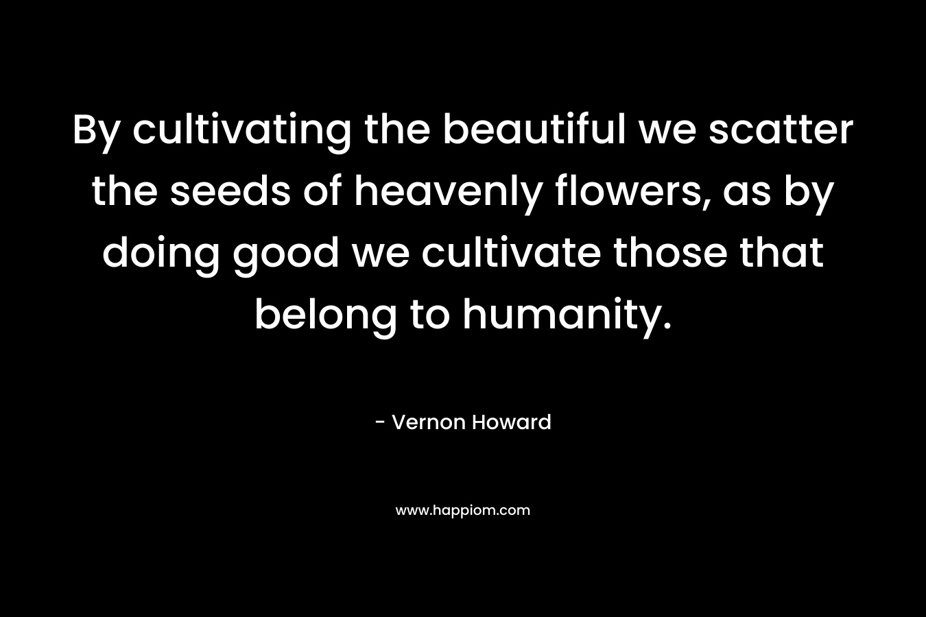 By cultivating the beautiful we scatter the seeds of heavenly flowers, as by doing good we cultivate those that belong to humanity. – Vernon Howard