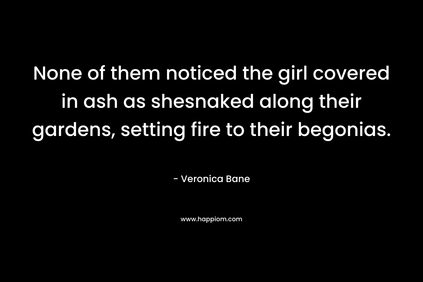 None of them noticed the girl covered in ash as shesnaked along their gardens, setting fire to their begonias. – Veronica Bane