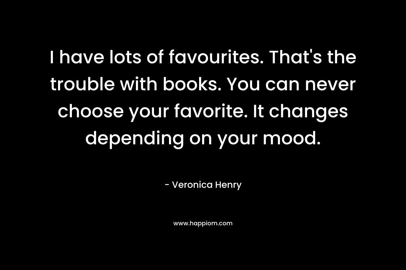 I have lots of favourites. That’s the trouble with books. You can never choose your favorite. It changes depending on your mood. – Veronica Henry