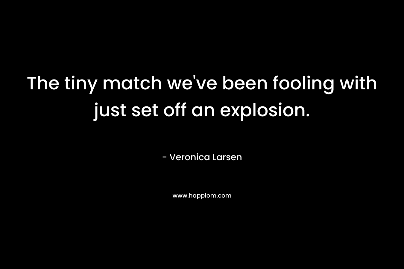 The tiny match we’ve been fooling with just set off an explosion. – Veronica Larsen