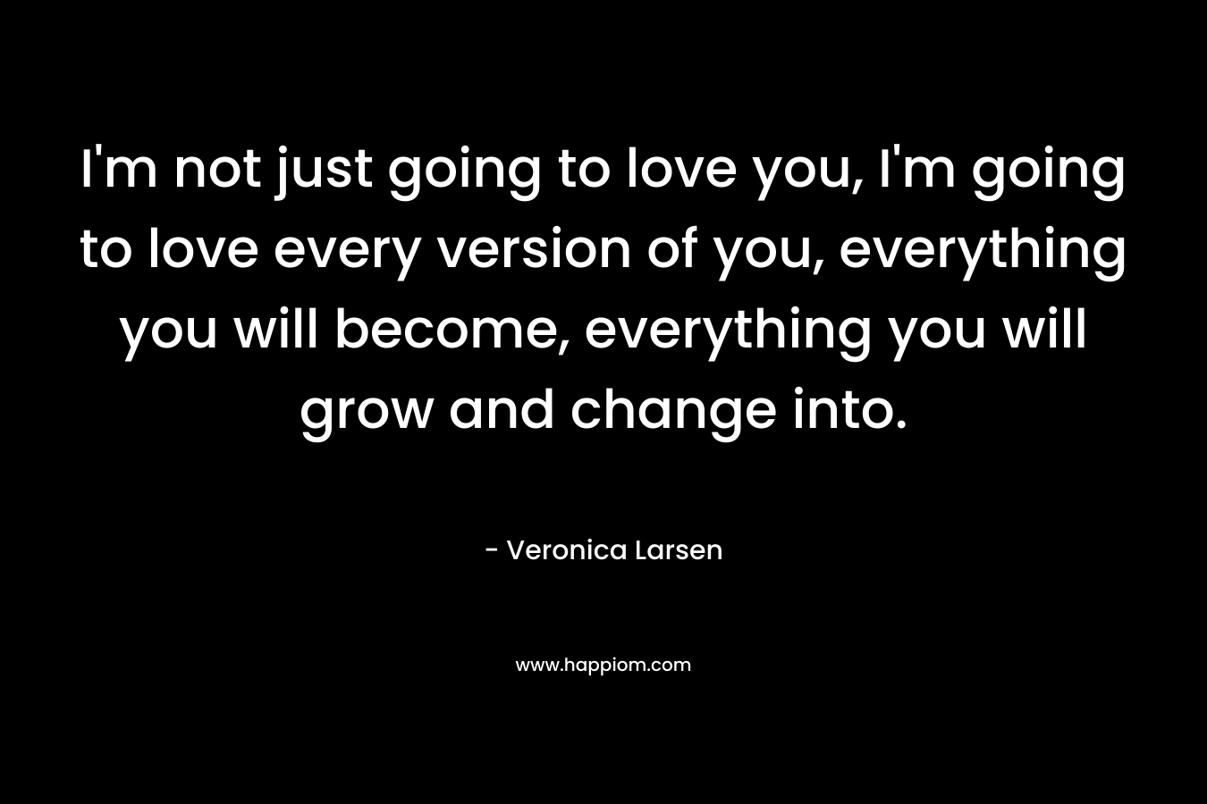 I'm not just going to love you, I'm going to love every version of you, everything you will become, everything you will grow and change into.