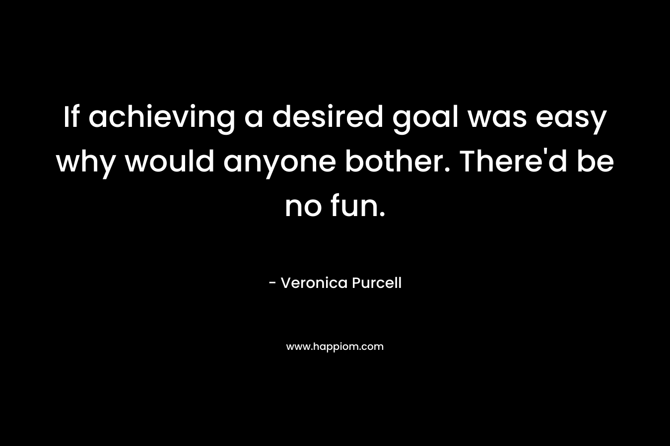 If achieving a desired goal was easy why would anyone bother. There’d be no fun. – Veronica Purcell