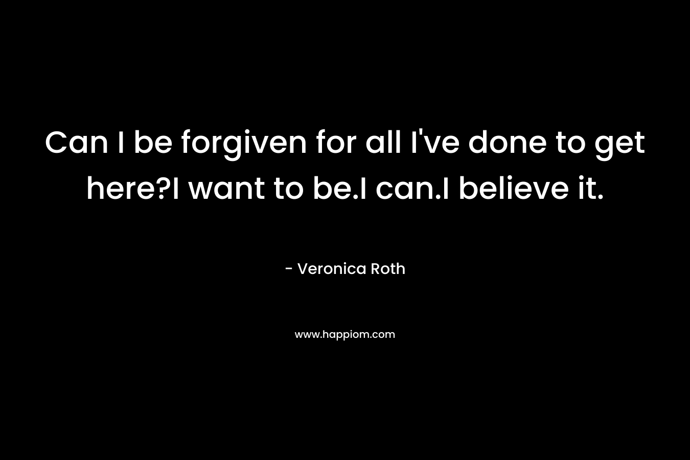 Can I be forgiven for all I’ve done to get here?I want to be.I can.I believe it. – Veronica Roth