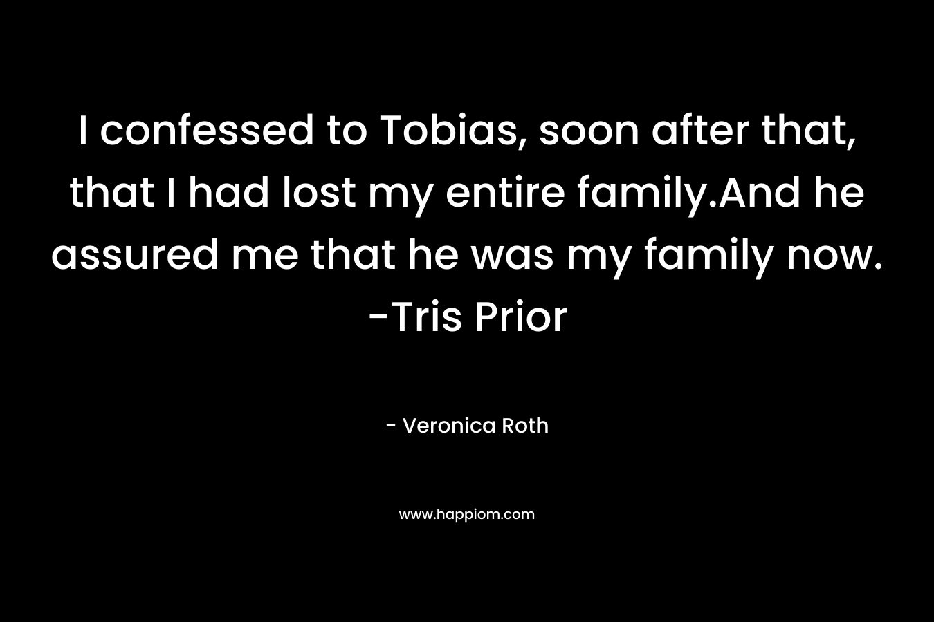 I confessed to Tobias, soon after that, that I had lost my entire family.And he assured me that he was my family now. -Tris Prior – Veronica Roth