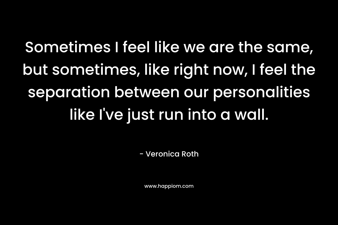 Sometimes I feel like we are the same, but sometimes, like right now, I feel the separation between our personalities like I’ve just run into a wall. – Veronica Roth