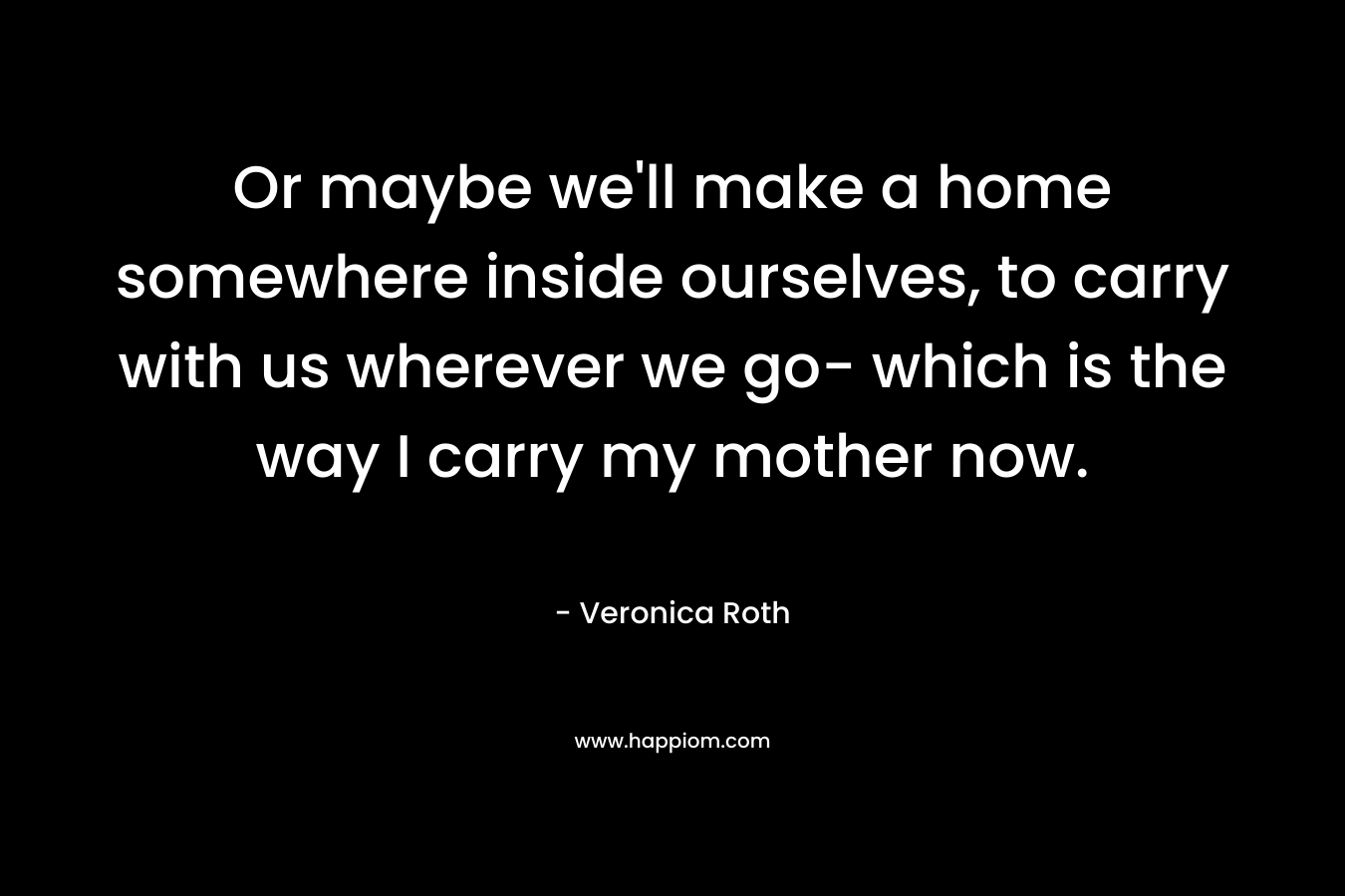 Or maybe we'll make a home somewhere inside ourselves, to carry with us wherever we go- which is the way I carry my mother now.