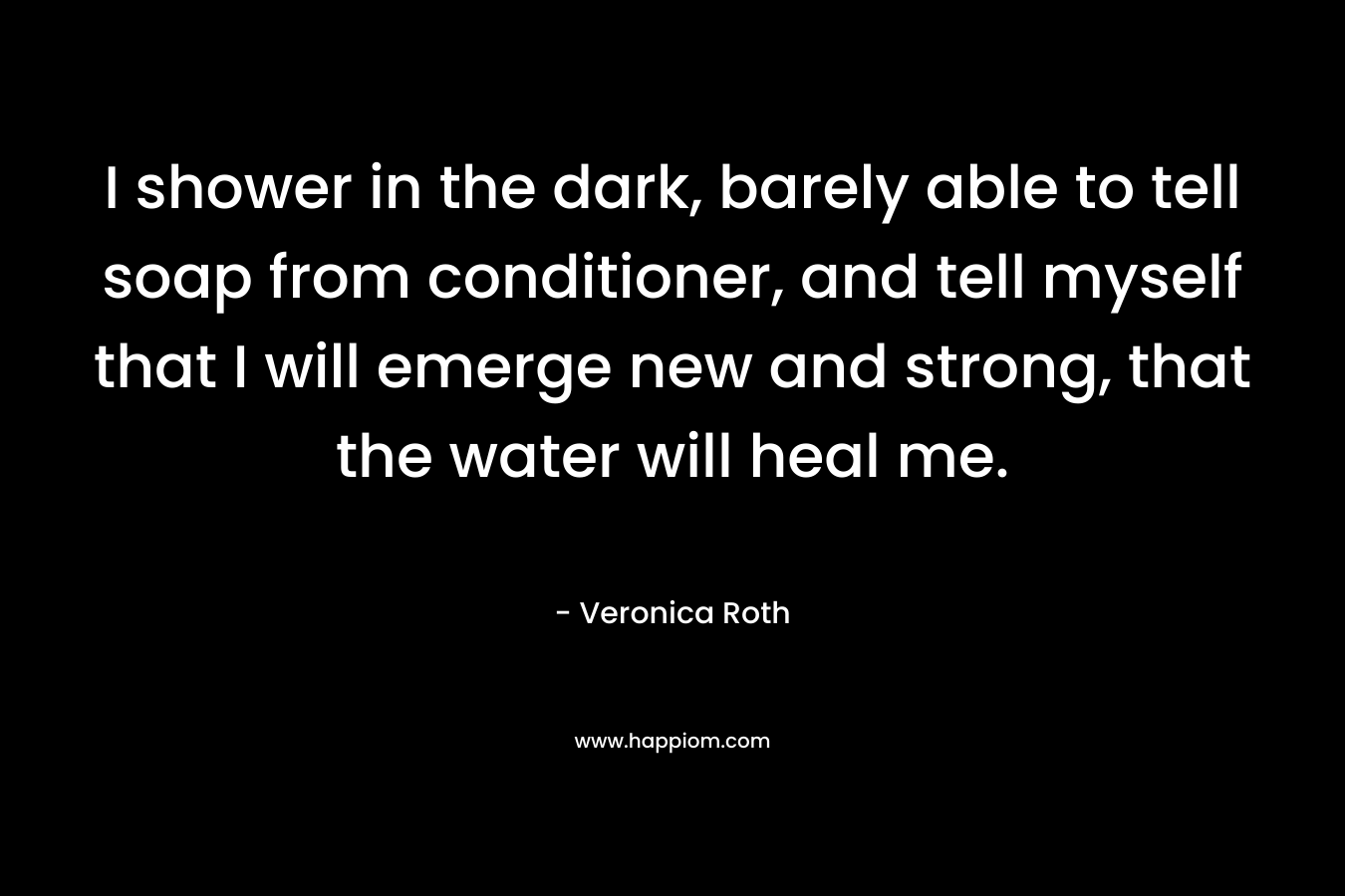 I shower in the dark, barely able to tell soap from conditioner, and tell myself that I will emerge new and strong, that the water will heal me. – Veronica Roth