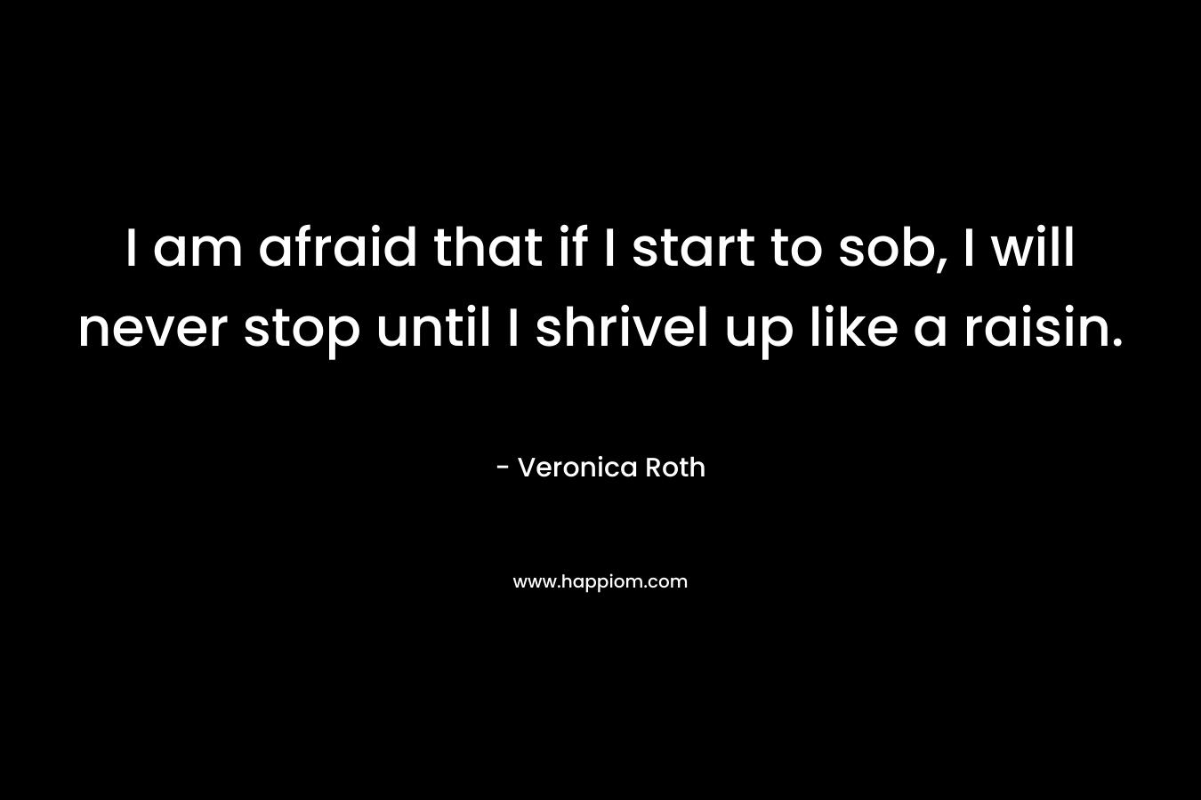 I am afraid that if I start to sob, I will never stop until I shrivel up like a raisin. – Veronica Roth