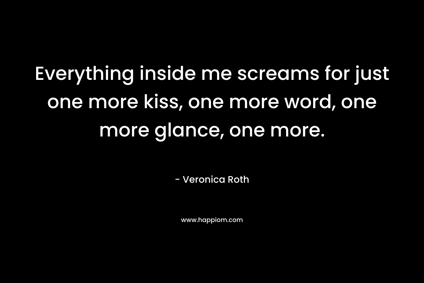 Everything inside me screams for just one more kiss, one more word, one more glance, one more. – Veronica Roth