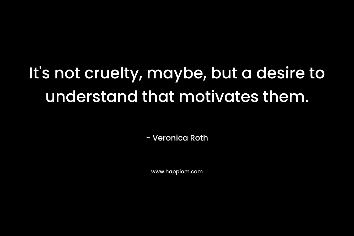 It’s not cruelty, maybe, but a desire to understand that motivates them. – Veronica Roth