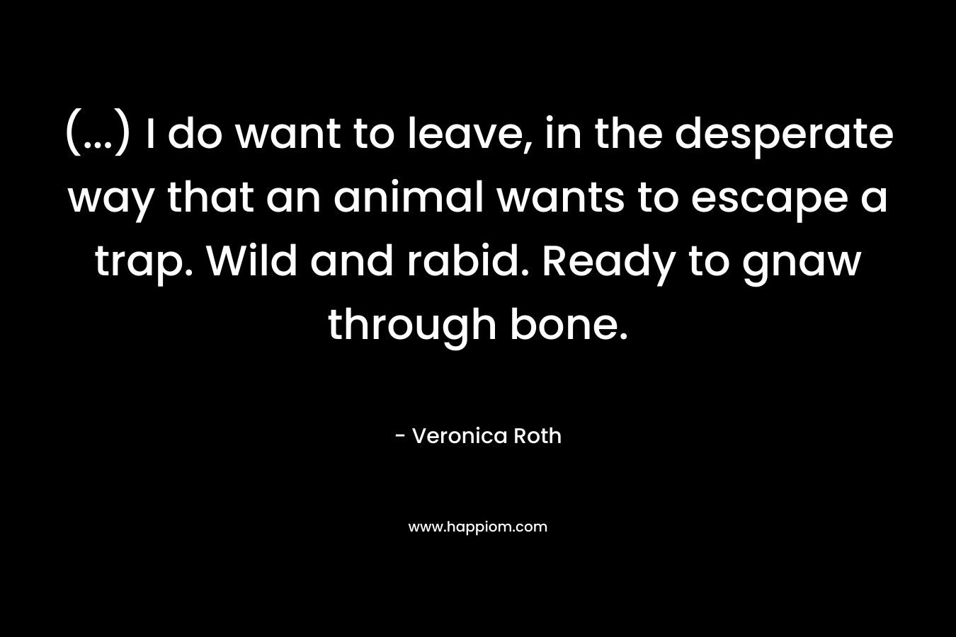 (…) I do want to leave, in the desperate way that an animal wants to escape a trap. Wild and rabid. Ready to gnaw through bone. – Veronica Roth