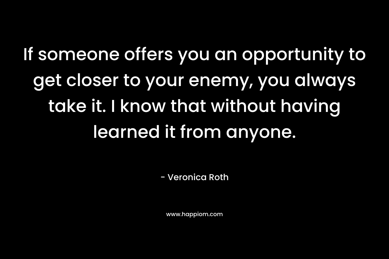 If someone offers you an opportunity to get closer to your enemy, you always take it. I know that without having learned it from anyone. – Veronica Roth