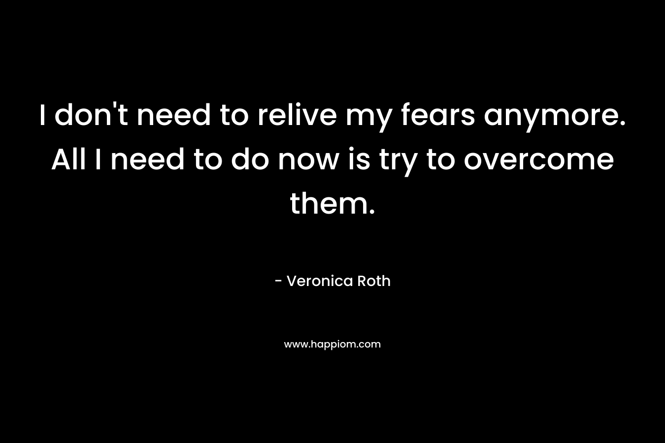 I don’t need to relive my fears anymore. All I need to do now is try to overcome them. – Veronica Roth