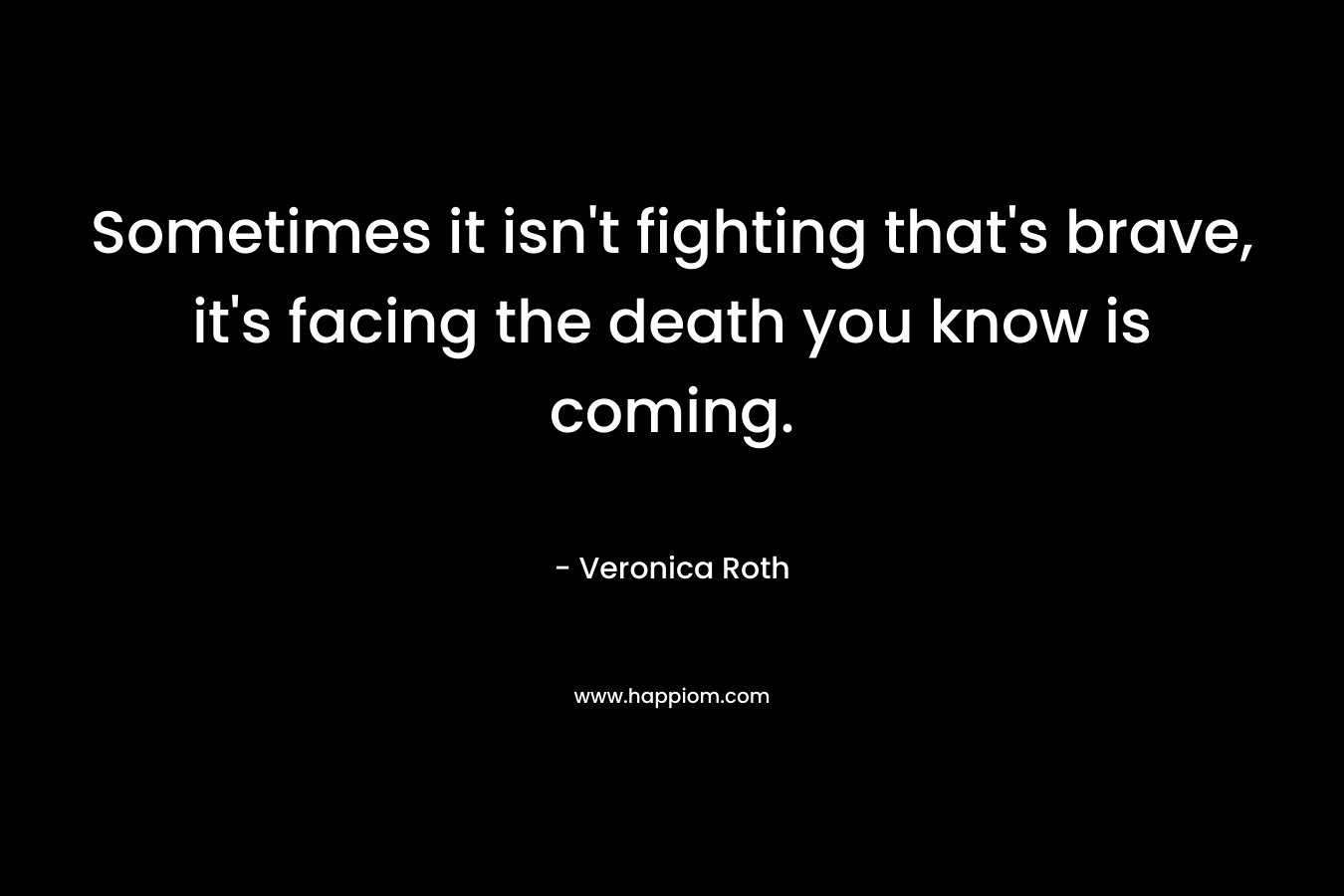 Sometimes it isn’t fighting that’s brave, it’s facing the death you know is coming. – Veronica Roth