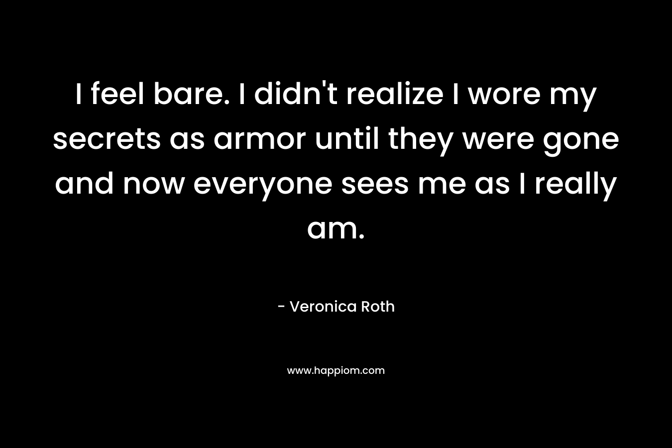 I feel bare. I didn’t realize I wore my secrets as armor until they were gone and now everyone sees me as I really am. – Veronica Roth
