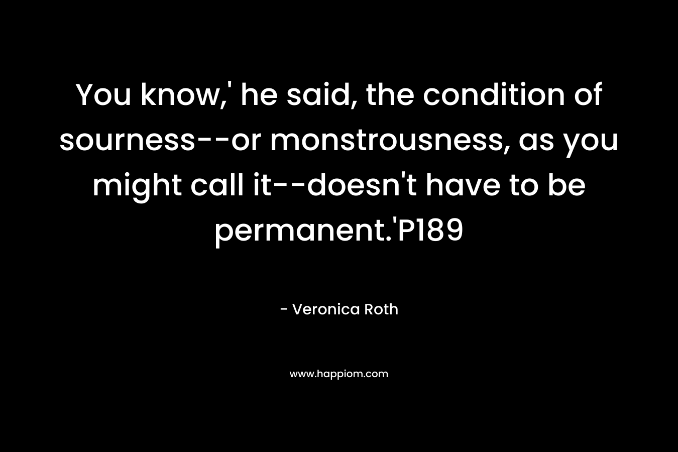 You know,’ he said, the condition of sourness–or monstrousness, as you might call it–doesn’t have to be permanent.’P189 – Veronica Roth
