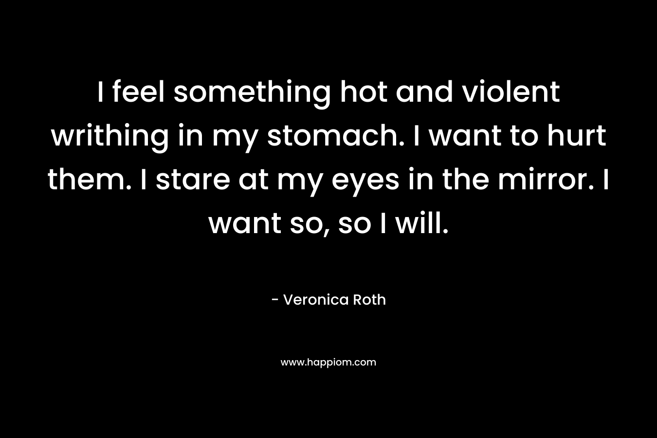 I feel something hot and violent writhing in my stomach. I want to hurt them. I stare at my eyes in the mirror. I want so, so I will. – Veronica Roth