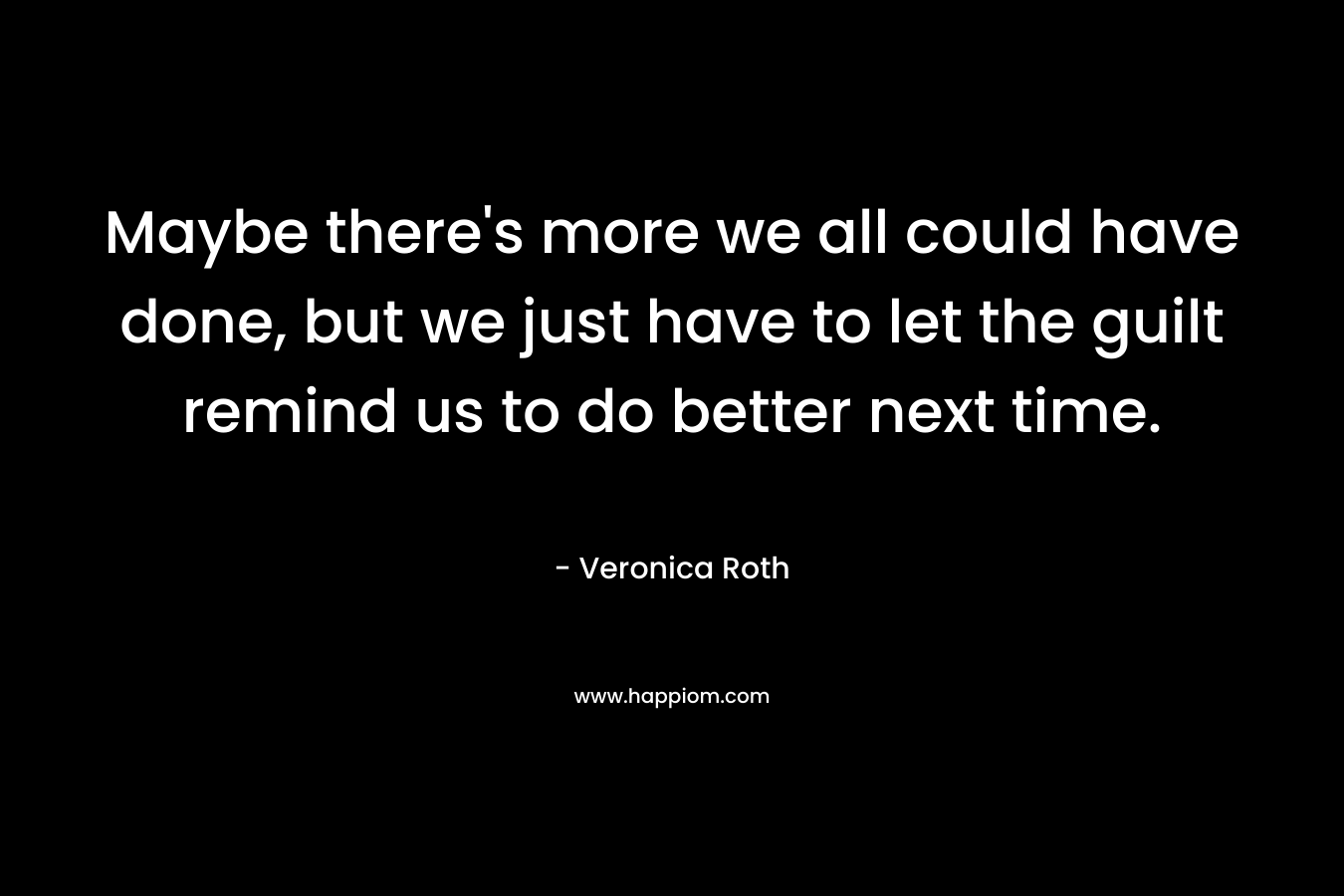 Maybe there’s more we all could have done, but we just have to let the guilt remind us to do better next time. – Veronica Roth
