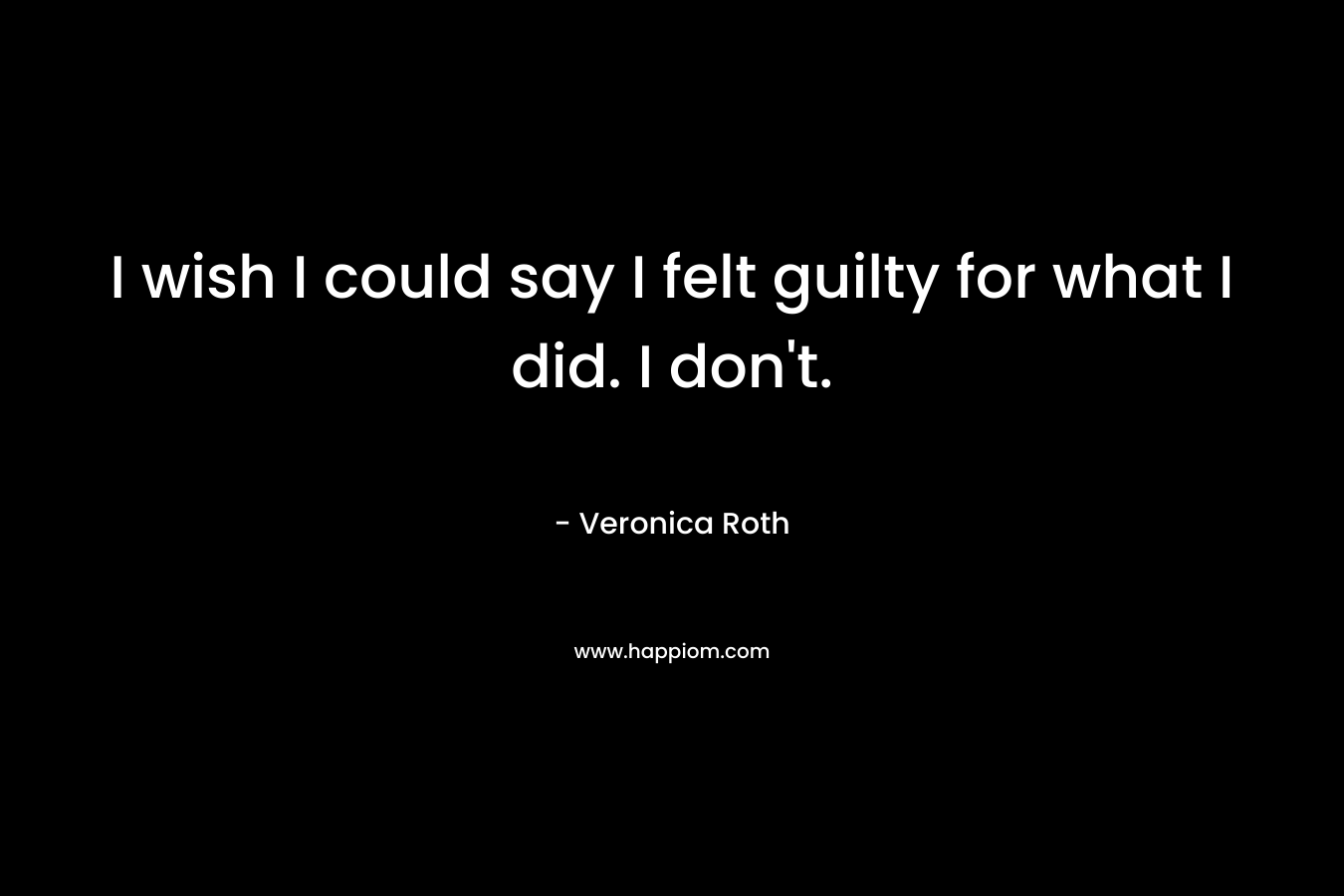 I wish I could say I felt guilty for what I did.  I don’t. – Veronica Roth
