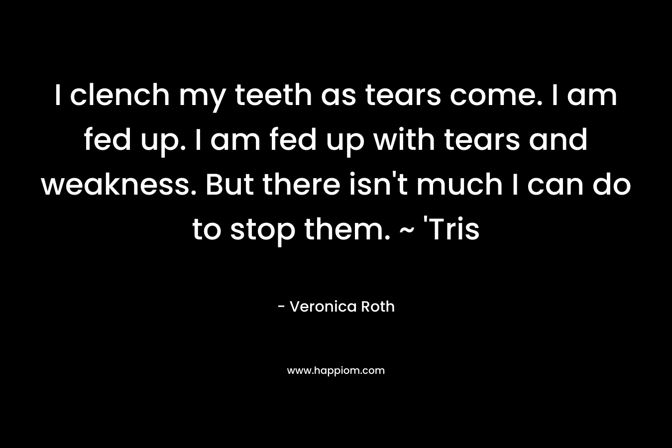 I clench my teeth as tears come. I am fed up. I am fed up with tears and weakness. But there isn't much I can do to stop them. ~ 'Tris