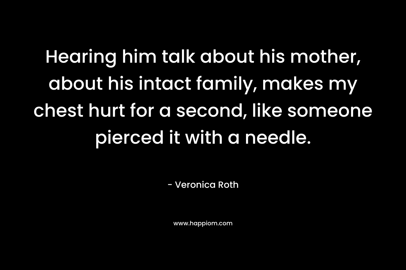 Hearing him talk about his mother, about his intact family, makes my chest hurt for a second, like someone pierced it with a needle. – Veronica Roth