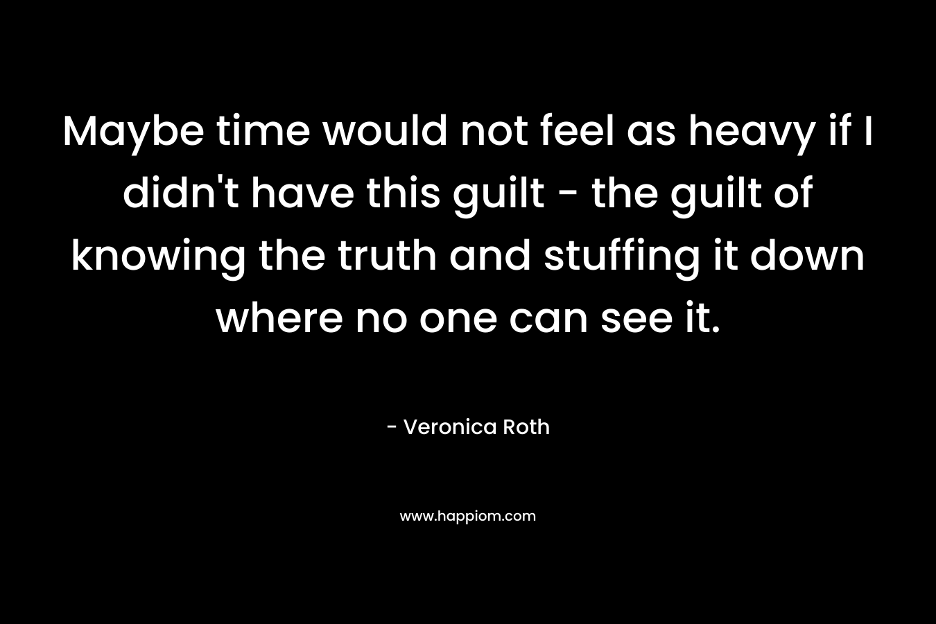 Maybe time would not feel as heavy if I didn't have this guilt - the guilt of knowing the truth and stuffing it down where no one can see it.