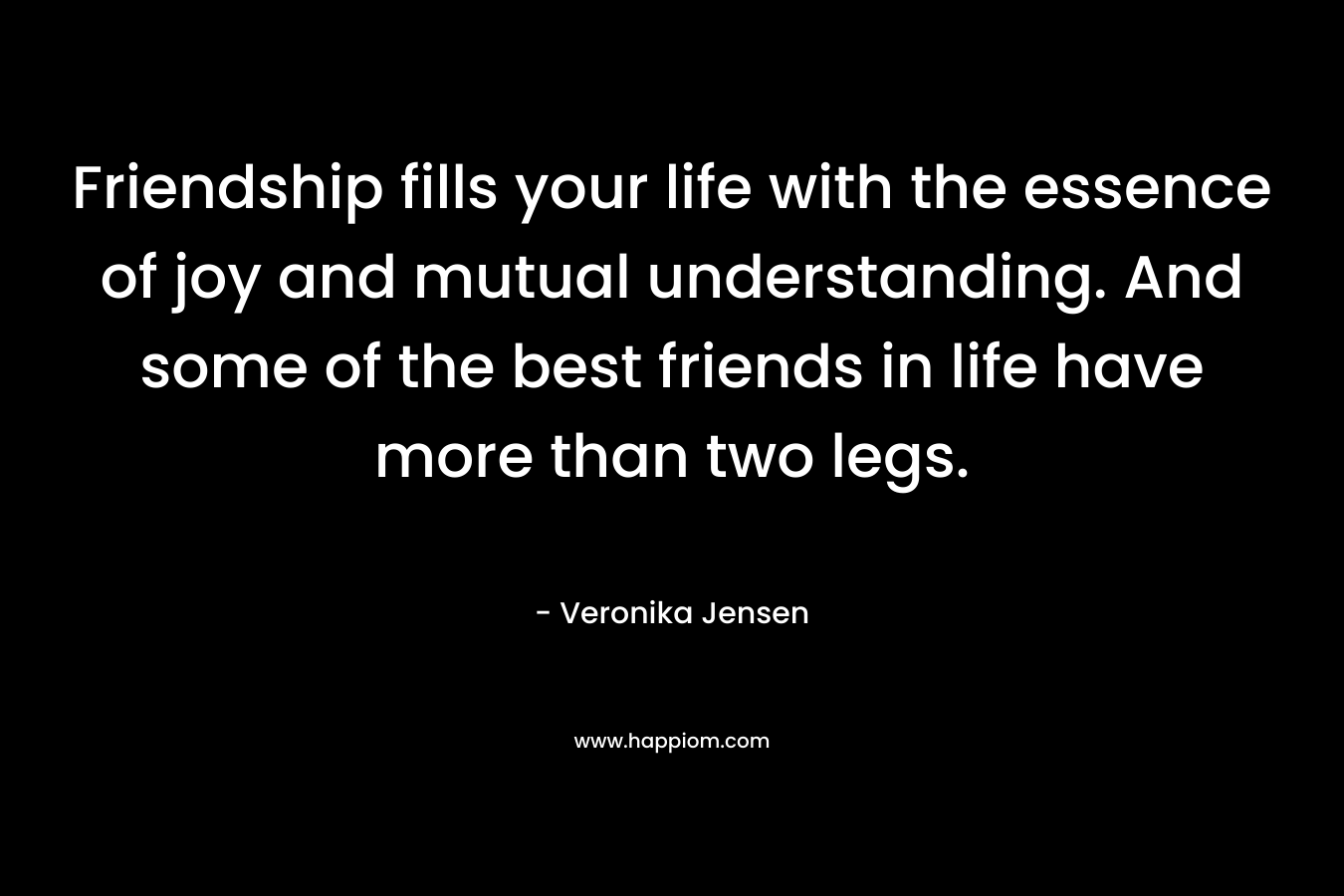 Friendship fills your life with the essence of joy and mutual understanding. And some of the best friends in life have more than two legs. – Veronika Jensen