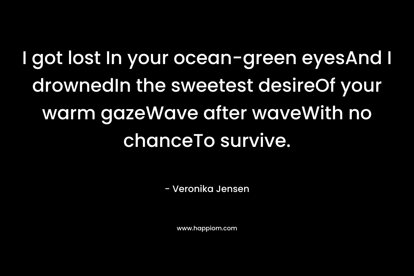 I got lost In your ocean-green eyesAnd I drownedIn the sweetest desireOf your warm gazeWave after waveWith no chanceTo survive. – Veronika Jensen