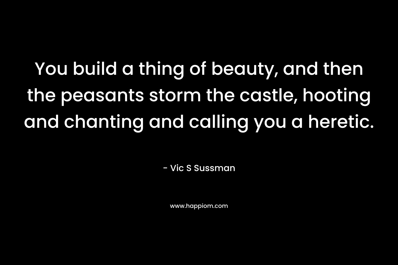 You build a thing of beauty, and then the peasants storm the castle, hooting and chanting and calling you a heretic. – Vic S Sussman