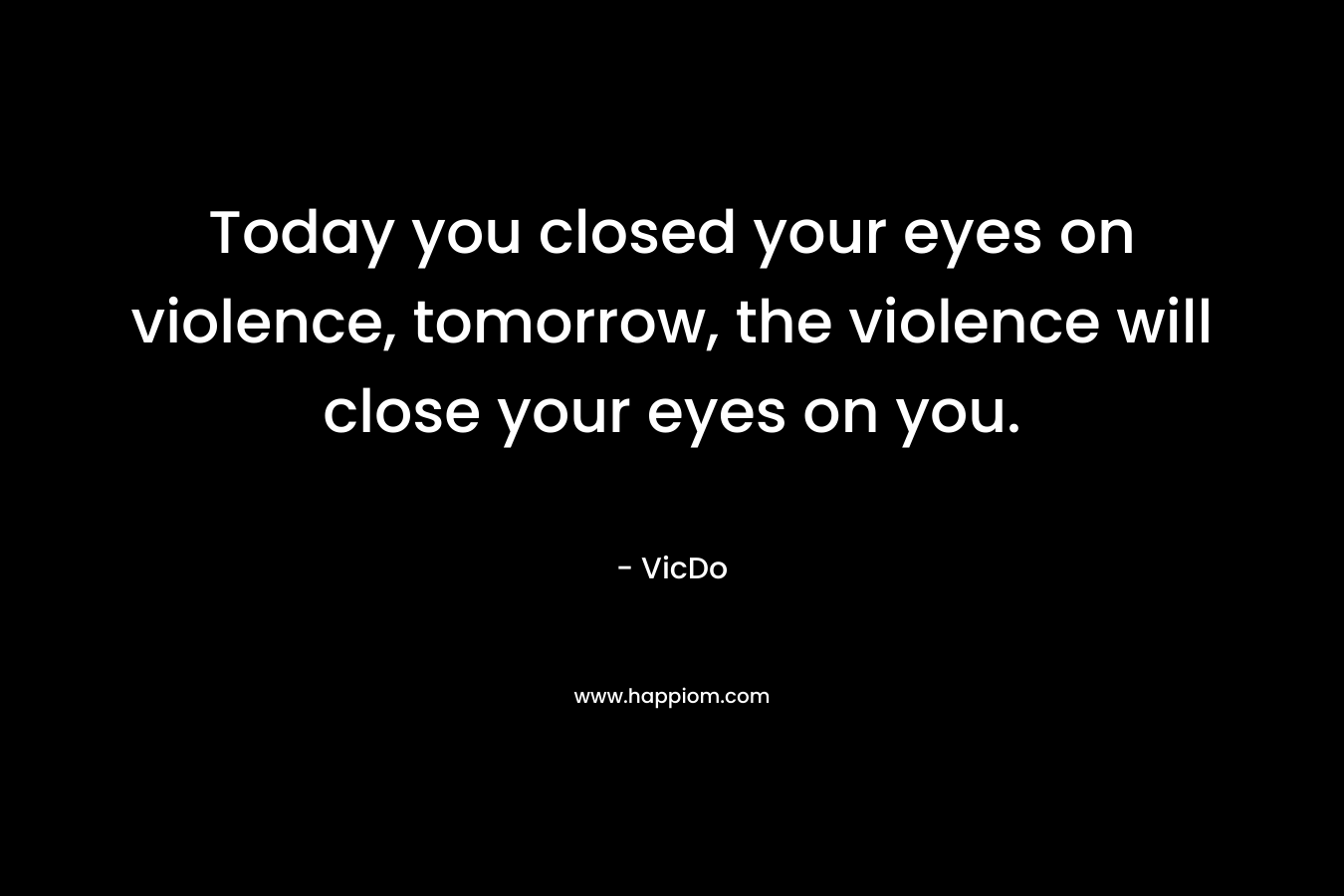 Today you closed your eyes on violence, tomorrow, the violence will close your eyes on you. – VicDo